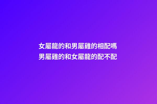 女屬龍的和男屬雞的相配嗎 男屬雞的和女屬龍的配不配-第1張-觀點-玄機派